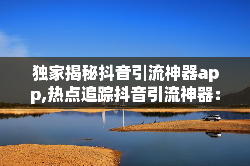 独家揭秘抖音引流神器app,热点追踪抖音引流神器：提高曝光率的秘密武器揭秘！